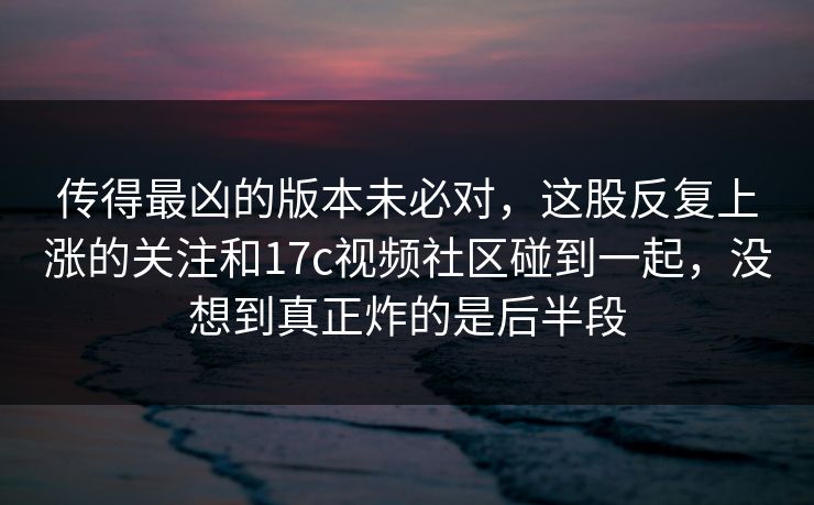 传得最凶的版本未必对，这股反复上涨的关注和17c视频社区碰到一起，没想到真正炸的是后半段