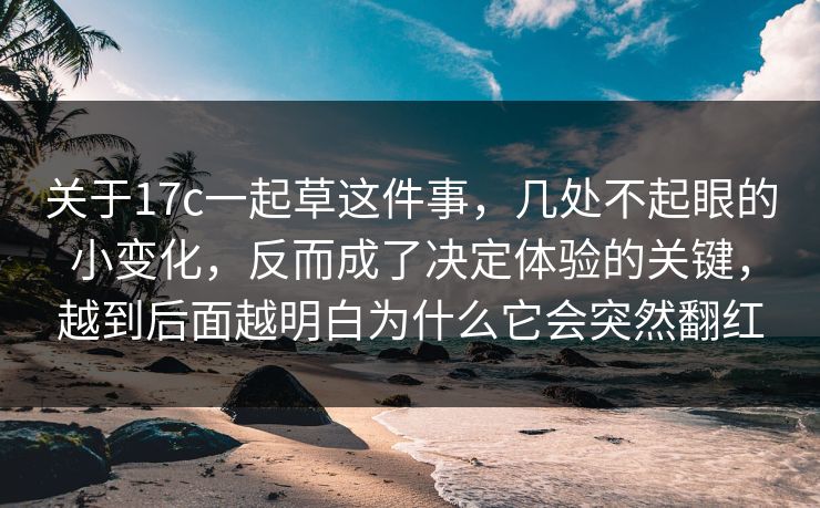 关于17c一起草这件事，几处不起眼的小变化，反而成了决定体验的关键，越到后面越明白为什么它会突然翻红