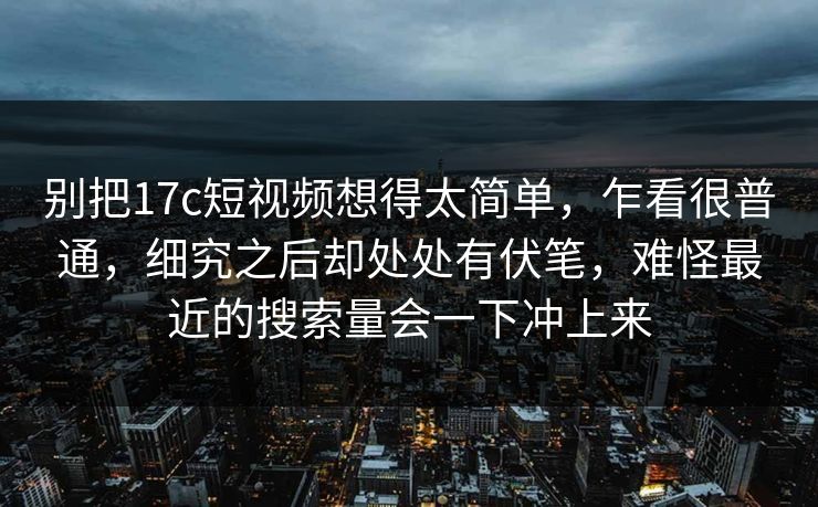 别把17c短视频想得太简单，乍看很普通，细究之后却处处有伏笔，难怪最近的搜索量会一下冲上来