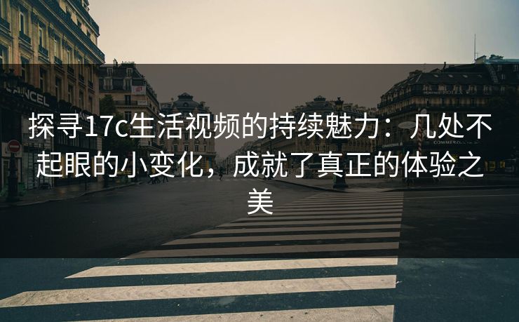 探寻17c生活视频的持续魅力：几处不起眼的小变化，成就了真正的体验之美