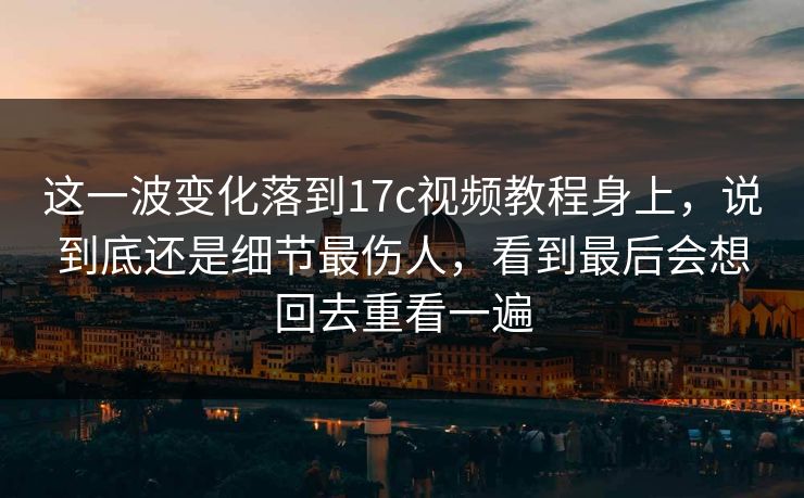 这一波变化落到17c视频教程身上，说到底还是细节最伤人，看到最后会想回去重看一遍