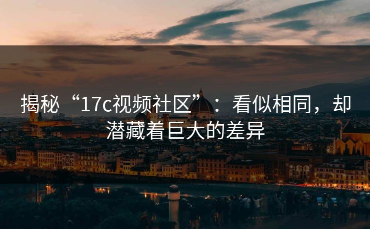 揭秘“17c视频社区”：看似相同，却潜藏着巨大的差异