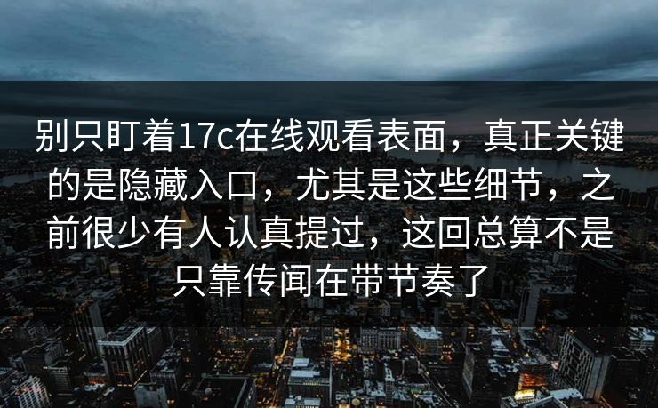 别只盯着17c在线观看表面，真正关键的是隐藏入口，尤其是这些细节，之前很少有人认真提过，这回总算不是只靠传闻在带节奏了