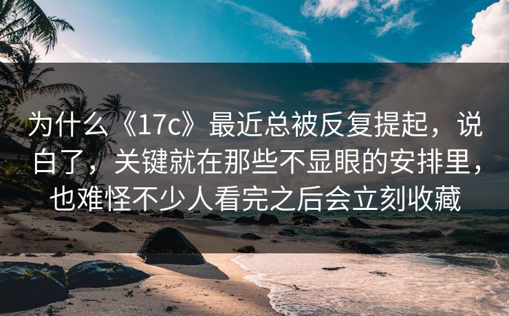 为什么《17c》最近总被反复提起，说白了，关键就在那些不显眼的安排里，也难怪不少人看完之后会立刻收藏